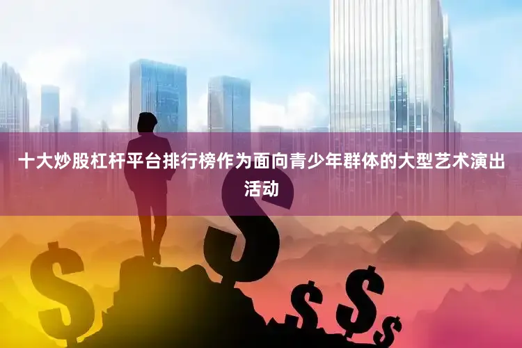 十大炒股杠杆平台排行榜作为面向青少年群体的大型艺术演出活动