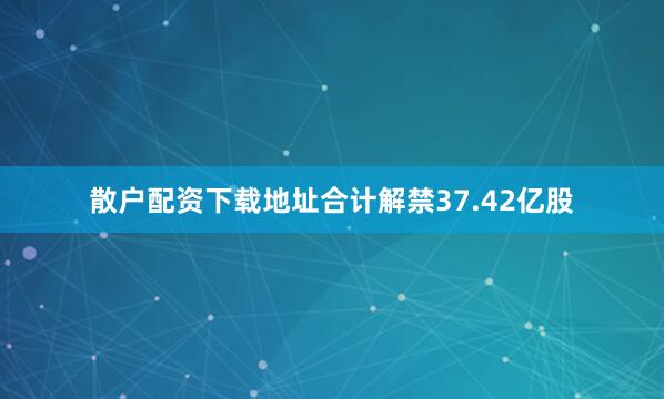 散户配资下载地址合计解禁37.42亿股