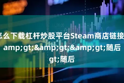 怎么下载杠杆炒股平台Steam商店链接&gt;&gt;&gt;随后
