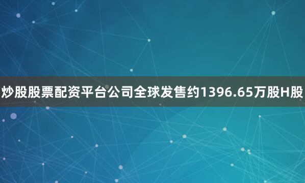 炒股股票配资平台公司全球发售约1396.65万股H股