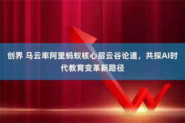 创界 马云率阿里蚂蚁核心层云谷论道，共探AI时代教育变革新路径