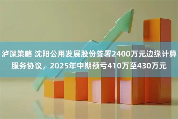 泸深策略 沈阳公用发展股份签署2400万元边缘计算服务协议，2025年中期预亏410万至430万元