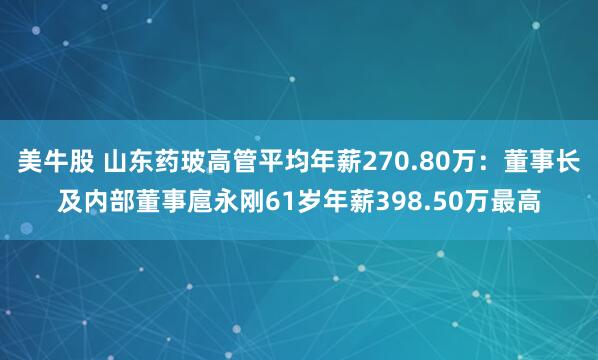 美牛股 山东药玻高管平均年薪270.80万：董事长及内部董事扈永刚61岁年薪398.50万最高