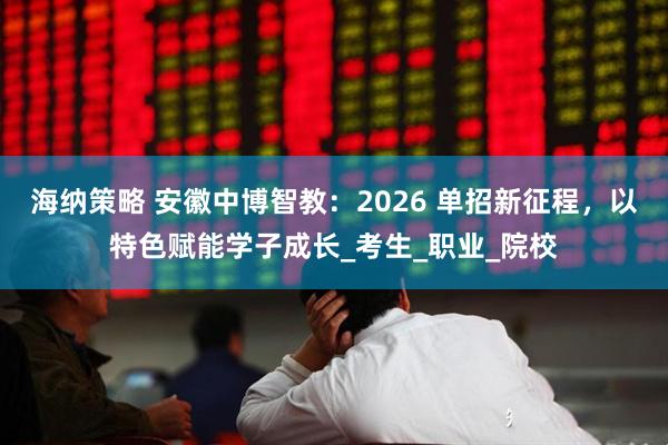 海纳策略 安徽中博智教:2026 单招新征程,以特色赋能学子成长_考生_职业_院校
