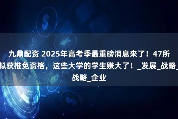 九鼎配资 2025年高考季最重磅消息来了!47所高校拟获推免资格,这些大学的学生赚大了!_发展_战略_企业