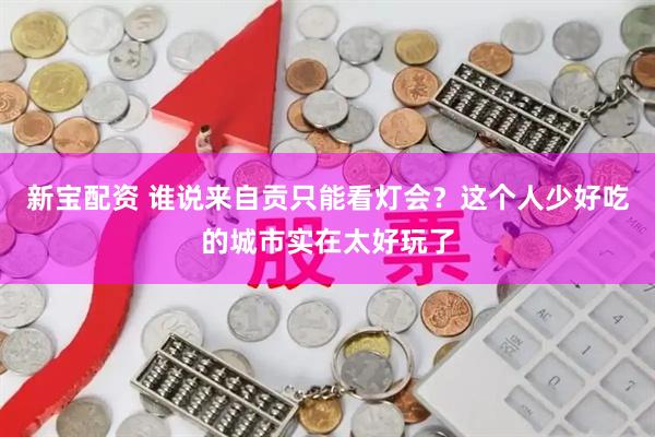 新宝配资 谁说来自贡只能看灯会？这个人少好吃的城市实在太好玩了