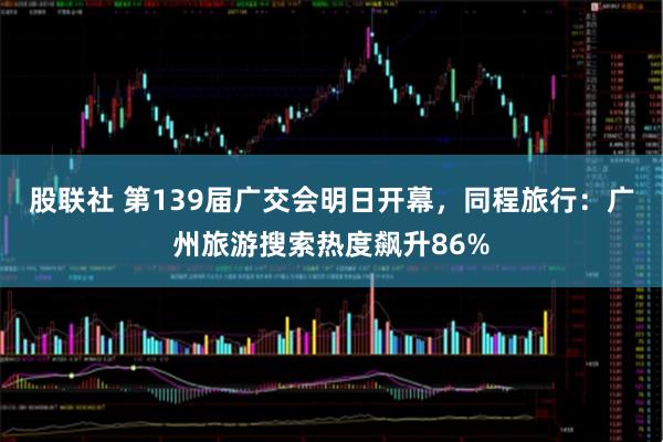 股联社 第139届广交会明日开幕，同程旅行：广州旅游搜索热度飙升86%