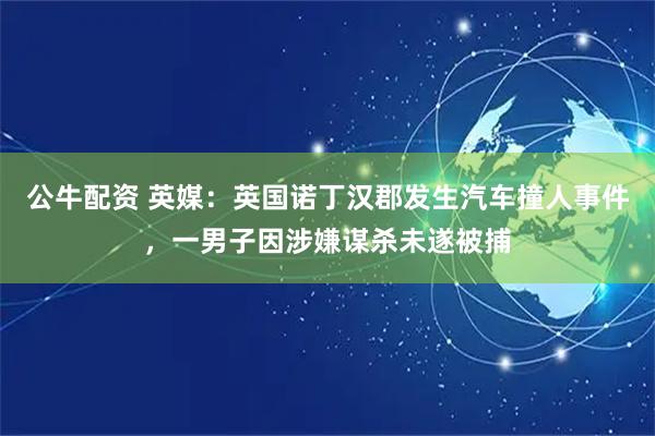公牛配资 英媒：英国诺丁汉郡发生汽车撞人事件，一男子因涉嫌谋杀未遂被捕