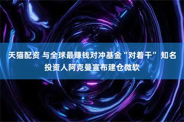 天猫配资 与全球最赚钱对冲基金“对着干” 知名投资人阿克曼宣布建仓微软