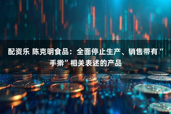 配资乐 陈克明食品：全面停止生产、销售带有“手擀”相关表述的产品