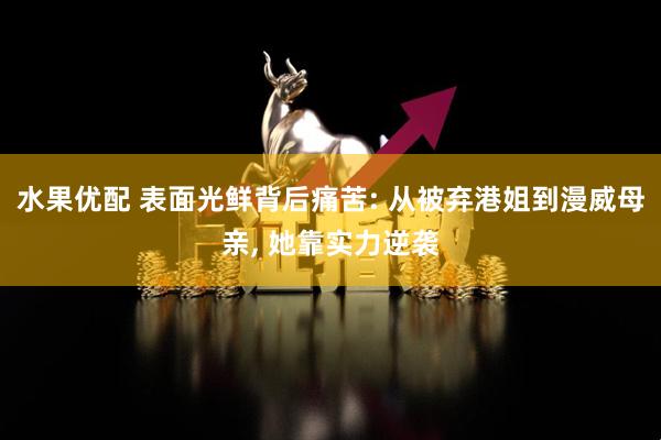 水果优配 表面光鲜背后痛苦: 从被弃港姐到漫威母亲, 她靠实力逆袭