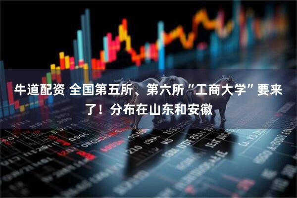 牛道配资 全国第五所、第六所“工商大学”要来了！分布在山东和安徽