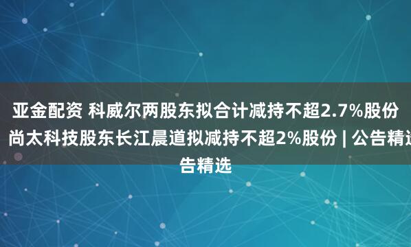 亚金配资 科威尔两股东拟合计减持不超2.7%股份;尚太科技股东长江晨道拟减持不超2%股份 | 公告精选