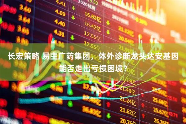 长宏策略 易主广药集团，体外诊断龙头达安基因能否走出亏损困境？