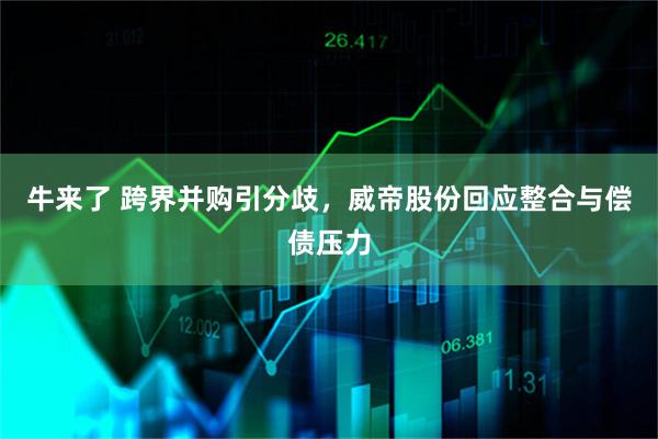 牛来了 跨界并购引分歧,威帝股份回应整合与偿债压力