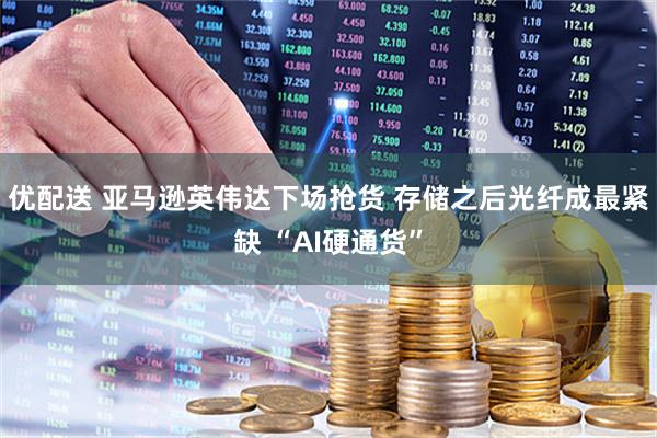 优配送 亚马逊英伟达下场抢货 存储之后光纤成最紧缺 “AI硬通货”