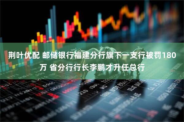 荆叶优配 邮储银行福建分行旗下一支行被罚180万 省分行行长李鹏才升任总行