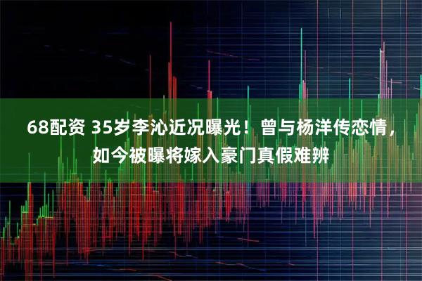 68配资 35岁李沁近况曝光!曾与杨洋传恋情,如今被曝将嫁入豪门真假难辨