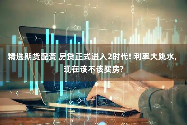 精选期货配资 房贷正式进入2时代! 利率大跳水, 现在该不该买房?