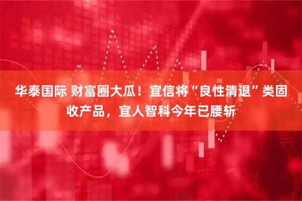 华泰国际 财富圈大瓜！宜信将“良性清退”类固收产品，宜人智科今年已腰斩