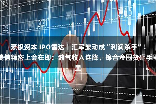 豪极资本 IPO雷达｜汇率波动成“利润杀手”！腾信精密上会在即：油气收入连降、镍合金囤货砸手里